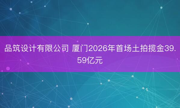 品筑设计有限公司 厦门2026年首场土拍揽金39.59亿元