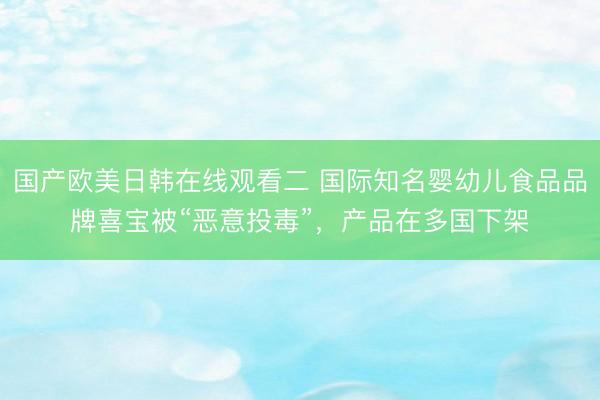 国产欧美日韩在线观看二 国际知名婴幼儿食品品牌喜宝被“恶意投毒”，产品在多国下架