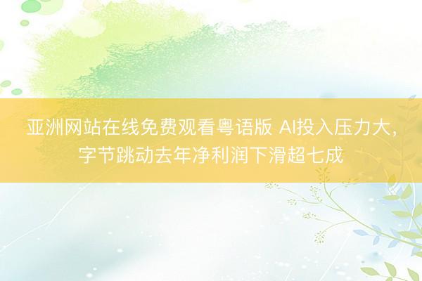 亚洲网站在线免费观看粤语版 AI投入压力大，字节跳动去年净利润下滑超七成
