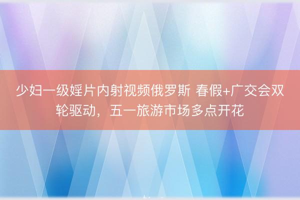 少妇一级婬片内射视频俄罗斯 春假+广交会双轮驱动，五一旅游市场多点开花