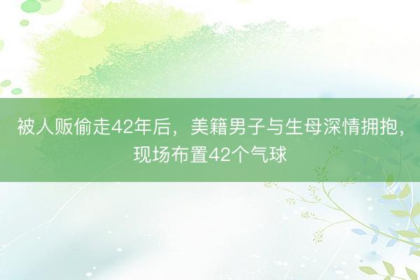 被人贩偷走42年后，美籍男子与生母深情拥抱，现场布置42个气球