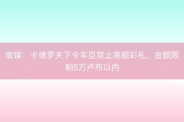 俄媒：卡德罗夫下令车臣禁止高额彩礼，金额限制5万卢布以内