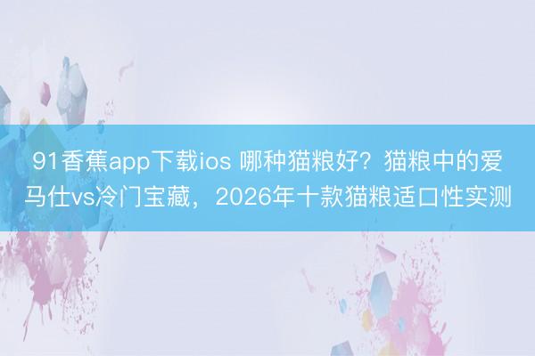 91香蕉app下载ios 哪种猫粮好？猫粮中的爱马仕vs冷门宝藏，2026年十款猫粮适口性实测