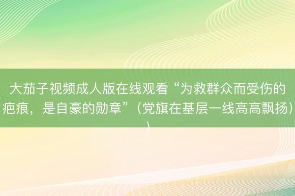 大茄子视频成人版在线观看 “为救群众而受伤的疤痕，是自豪的勋章”（党旗在基层一线高高飘扬）