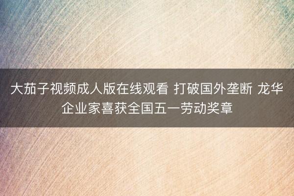 大茄子视频成人版在线观看 打破国外垄断 龙华企业家喜获全国五一劳动奖章