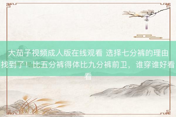 大茄子视频成人版在线观看 选择七分裤的理由找到了！比五分裤得体比九分裤前卫，谁穿谁好看
