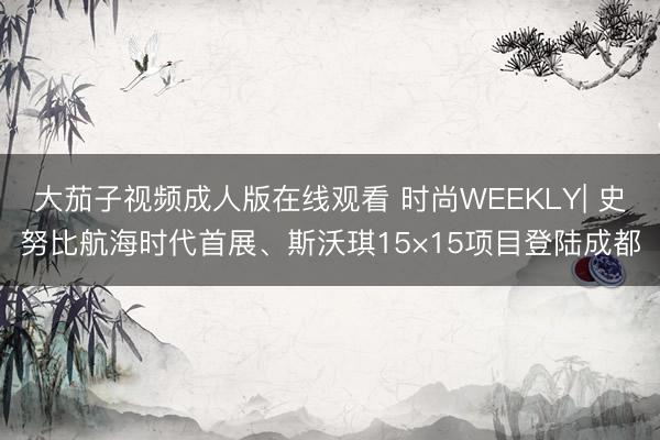 大茄子视频成人版在线观看 时尚WEEKLY| 史努比航海时代首展、斯沃琪15×15项目登陆成都
