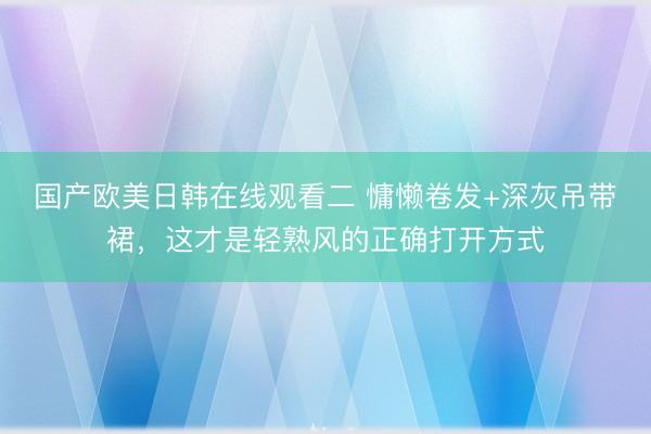 国产欧美日韩在线观看二 慵懒卷发+深灰吊带裙，这才是轻熟风的正确打开方式