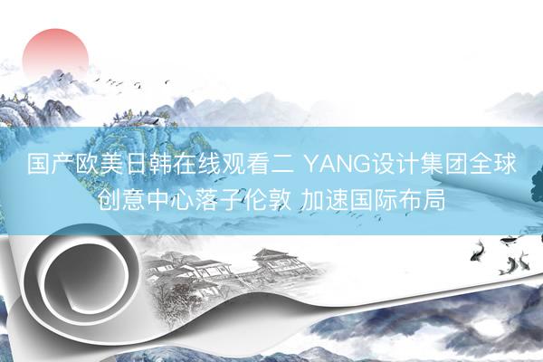 国产欧美日韩在线观看二 YANG设计集团全球创意中心落子伦敦 加速国际布局