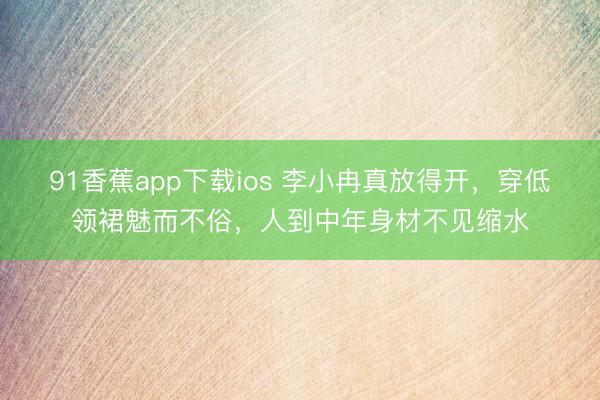 91香蕉app下载ios 李小冉真放得开，穿低领裙魅而不俗，人到中年身材不见缩水