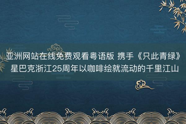 亚洲网站在线免费观看粤语版 携手《只此青绿》 星巴克浙江25周年以咖啡绘就流动的千里江山