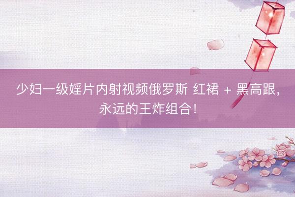 少妇一级婬片内射视频俄罗斯 红裙 + 黑高跟，永远的王炸组合！