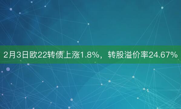 2月3日欧22转债上涨1.8%，转股溢价率24.67%
