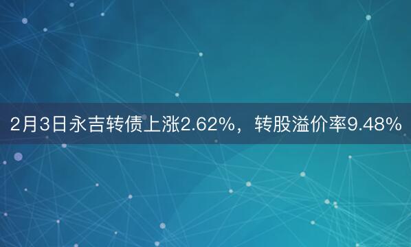 2月3日永吉转债上涨2.62%，转股溢价率9.48%
