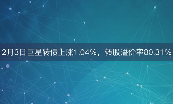 2月3日巨星转债上涨1.04%，转股溢价率80.31%