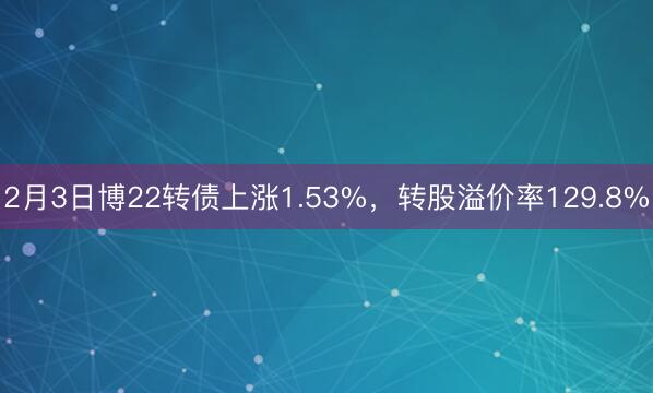 2月3日博22转债上涨1.53%，转股溢价率129.8%