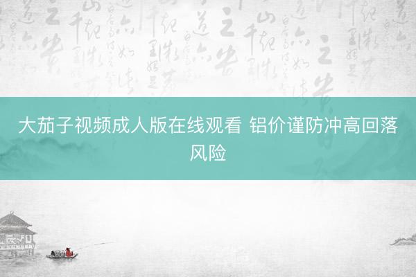 大茄子视频成人版在线观看 铝价谨防冲高回落风险