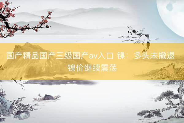 国产精品国产三级国产av入口 镍：多头未撤退 镍价继续震荡
