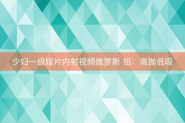 少妇一级婬片内射视频俄罗斯 铅：高抛低吸