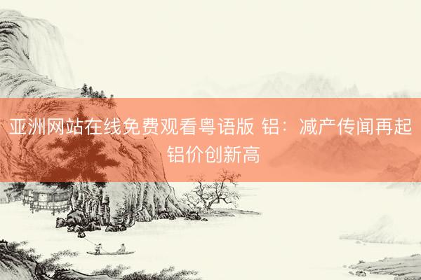 亚洲网站在线免费观看粤语版 铝：减产传闻再起 铝价创新高
