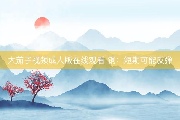 大茄子视频成人版在线观看 铜：短期可能反弹