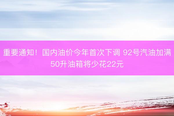 重要通知！国内油价今年首次下调 92号汽油加满50升油箱将少花22元