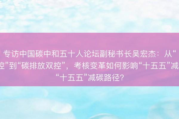 专访中国碳中和五十人论坛副秘书长吴宏杰：从“能耗双控”到“碳排放双控”，考核变革如何影响“十五五”减碳路径？