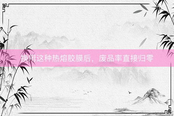 换用这种热熔胶膜后，废品率直接归零