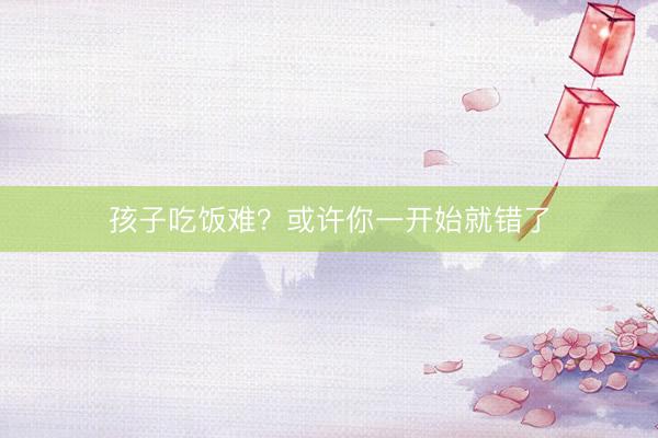 孩子吃饭难？或许你一开始就错了