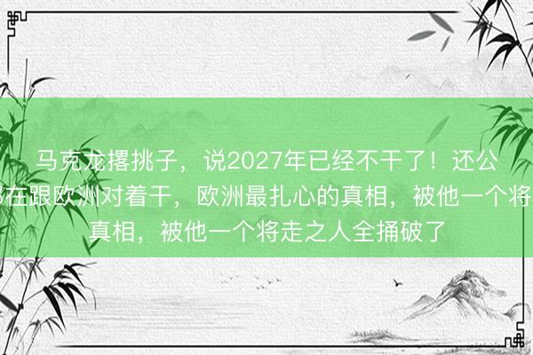 马克龙撂挑子，说2027年已经不干了！还公开喊话中美俄都在跟欧洲对着干，欧洲最扎心的真相，被他一个将走之人全捅破了