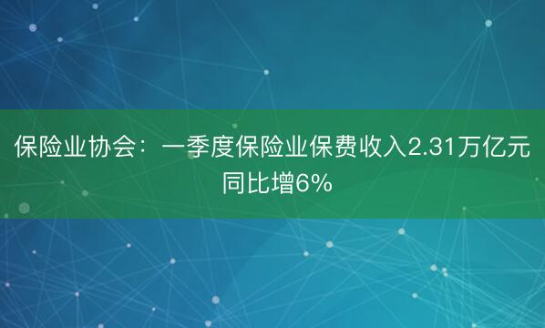 保险业协会：一季度保险业保费收入2.31万亿元 同比增6%