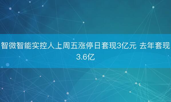 智微智能实控人上周五涨停日套现3亿元 去年套现3.6亿