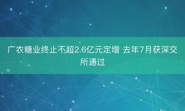 广农糖业终止不超2.6亿元定增 去年7月获深交所通过