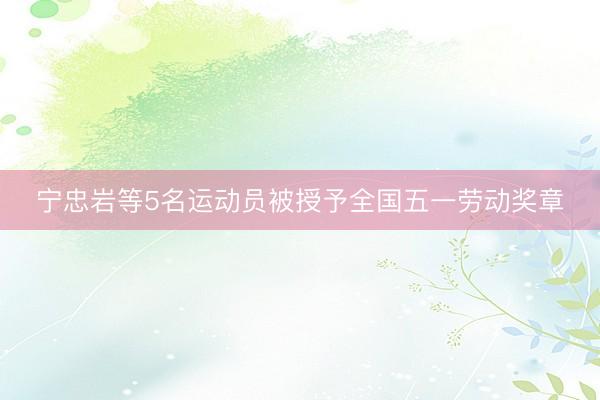 宁忠岩等5名运动员被授予全国五一劳动奖章