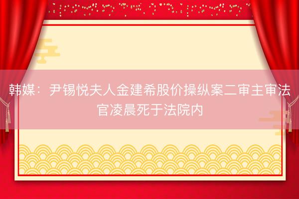 韩媒：尹锡悦夫人金建希股价操纵案二审主审法官凌晨死于法院内
