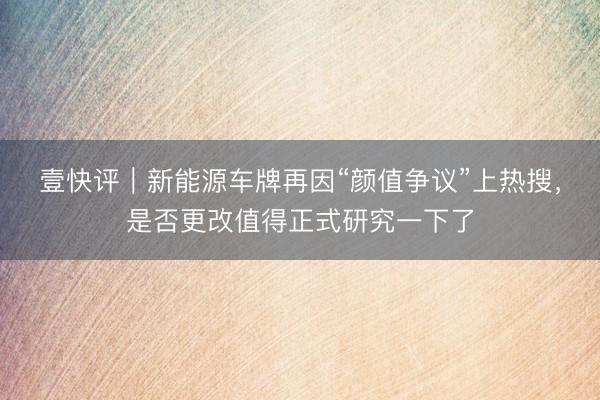 壹快评｜新能源车牌再因“颜值争议”上热搜，是否更改值得正式研究一下了