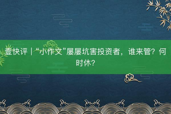 壹快评｜“小作文”屡屡坑害投资者，谁来管？何时休？