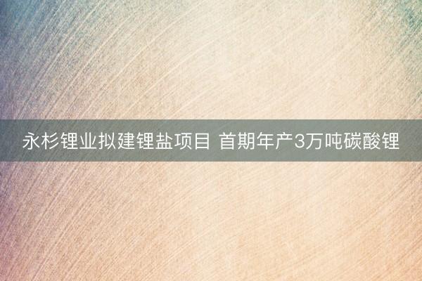 永杉锂业拟建锂盐项目 首期年产3万吨碳酸锂