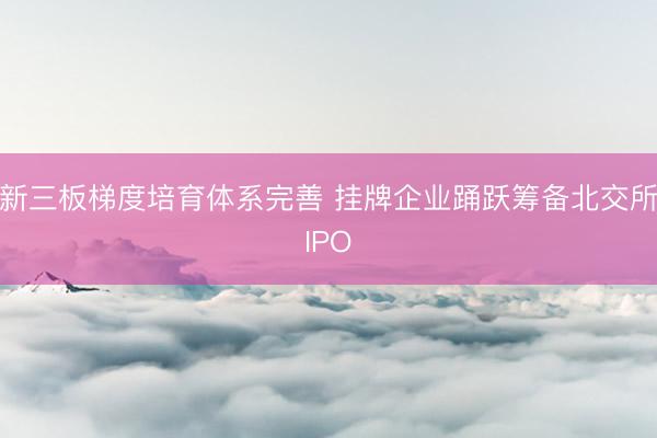 新三板梯度培育体系完善 挂牌企业踊跃筹备北交所IPO