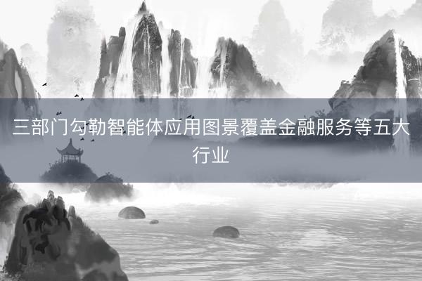 三部门勾勒智能体应用图景覆盖金融服务等五大行业