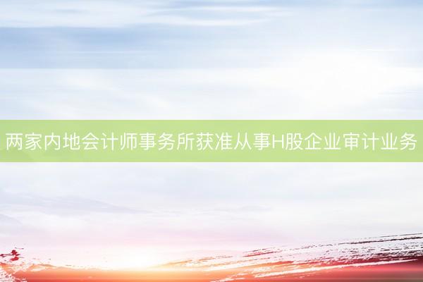两家内地会计师事务所获准从事H股企业审计业务