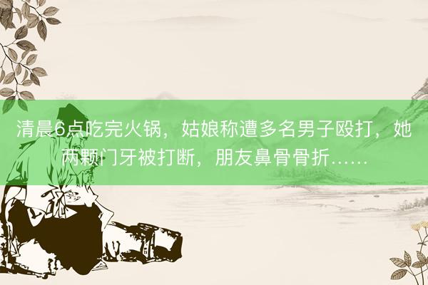 清晨6点吃完火锅，姑娘称遭多名男子殴打，她两颗门牙被打断，朋友鼻骨骨折……