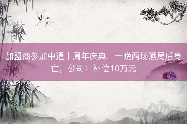 加盟商参加中通十周年庆典，一晚两场酒局后身亡，公司：补偿10万元