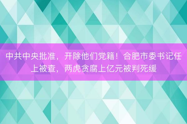 中共中央批准，开除他们党籍！合肥市委书记任上被查，两虎贪腐上亿元被判死缓