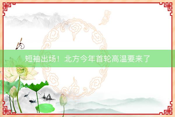 短袖出场！北方今年首轮高温要来了