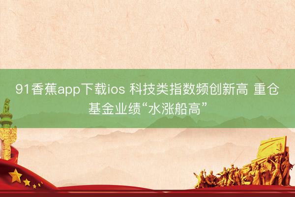 91香蕉app下载ios 科技类指数频创新高 重仓基金业绩“水涨船高”