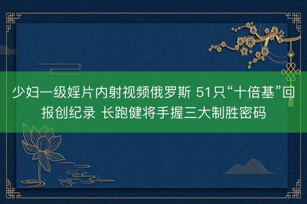 少妇一级婬片内射视频俄罗斯 51只“十倍基”回报创纪录 长跑健将手握三大制胜密码