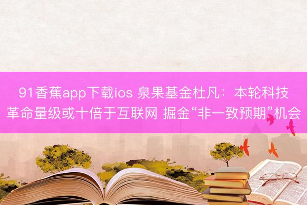 91香蕉app下载ios 泉果基金杜凡：本轮科技革命量级或十倍于互联网 掘金“非一致预期”机会