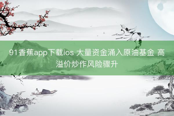 91香蕉app下载ios 大量资金涌入原油基金 高溢价炒作风险骤升