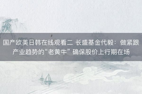 国产欧美日韩在线观看二 长盛基金代毅：做紧跟产业趋势的“老黄牛” 确保股价上行期在场